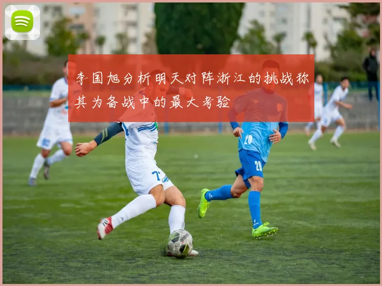 李国旭分析明天对阵浙江的挑战称其为备战中的最大考验