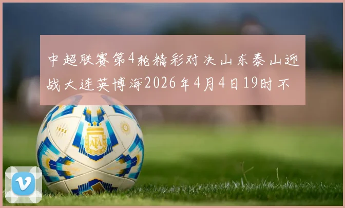 中超联赛第4轮精彩对决山东泰山迎战大连英博海2026年4月4日19时不容错过