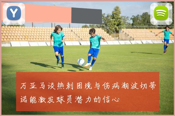 万亚马谈热刺困境与伤病潮波切蒂诺能激发球员潜力的信心