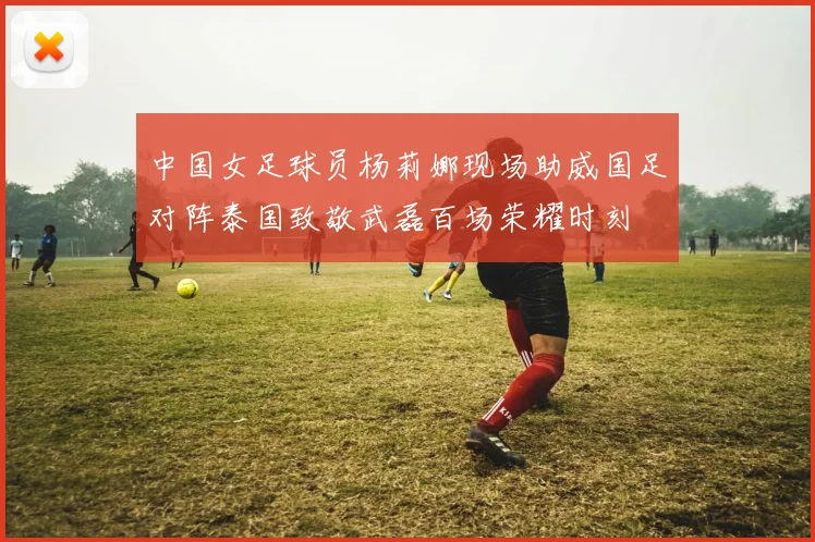 中国女足球员杨莉娜现场助威国足对阵泰国致敬武磊百场荣耀时刻