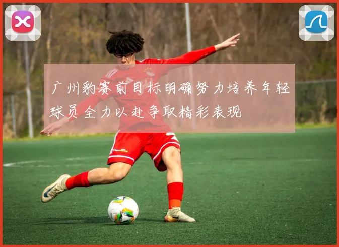 广州豹赛前目标明确努力培养年轻球员全力以赴争取精彩表现
