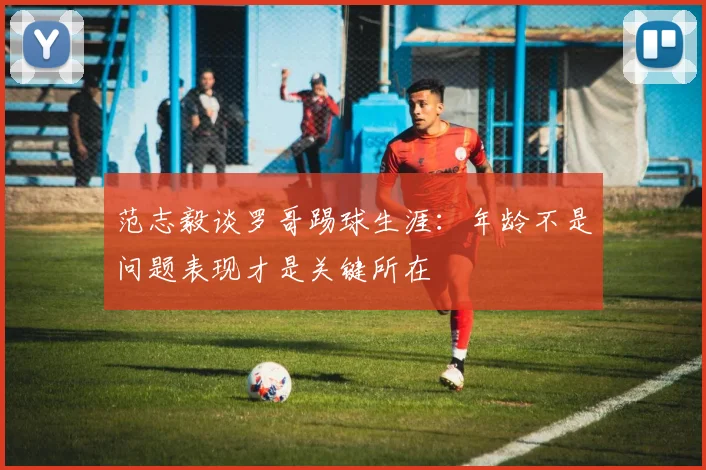 范志毅谈罗哥踢球生涯：年龄不是问题表现才是关键所在