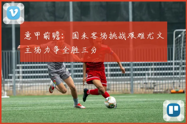 意甲前瞻：国米客场挑战艰难尤文主场力争全胜三分