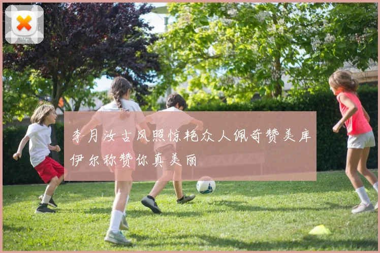 李月汝古风照惊艳众人佩奇赞美库伊尔称赞你真美丽
