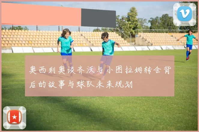 奥西利奥谈齐沃与小图拉姆转会背后的故事与球队未来规划