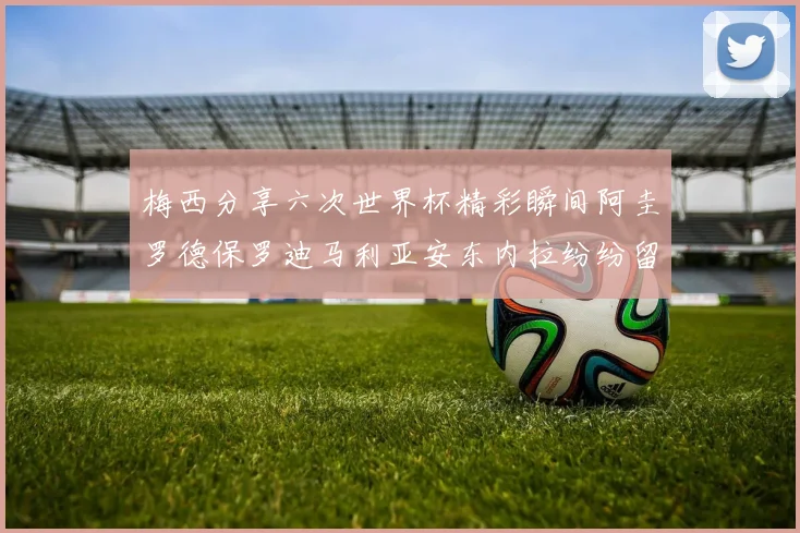 梅西分享六次世界杯精彩瞬间阿圭罗德保罗迪马利亚安东内拉纷纷留言互动