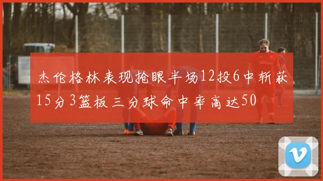 杰伦格林表现抢眼半场12投6中斩获15分3篮板三分球命中率高达50