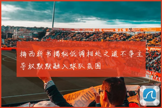 梅西新书揭秘低调相处之道不争主导权默默融入球队氛围