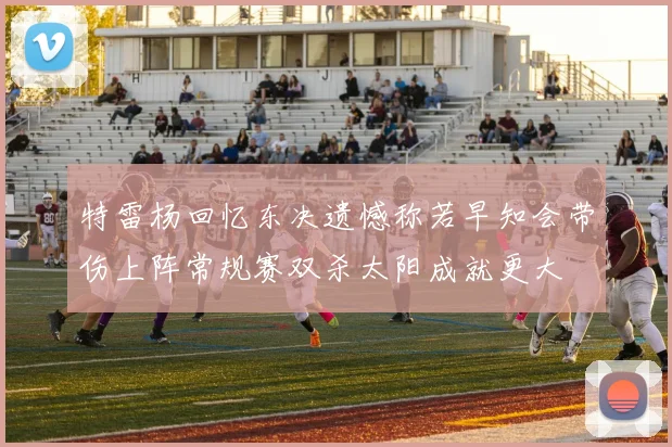 特雷杨回忆东决遗憾称若早知会带伤上阵常规赛双杀太阳成就更大