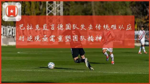 巴拉克直言德国队失去传统难以应对逆境亟需重塑团队精神