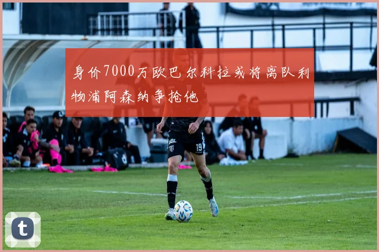 身价7000万欧巴尔科拉或将离队利物浦阿森纳争抢他