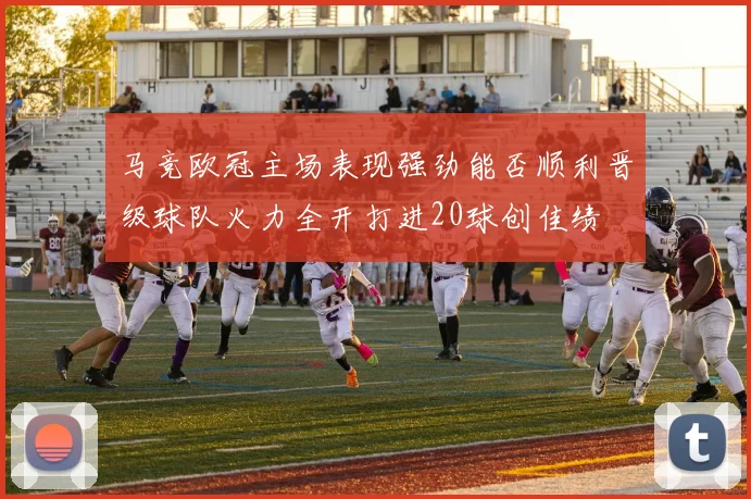 马竞欧冠主场表现强劲能否顺利晋级球队火力全开打进20球创佳绩