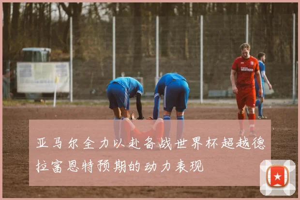 亚马尔全力以赴备战世界杯超越德拉富恩特预期的动力表现