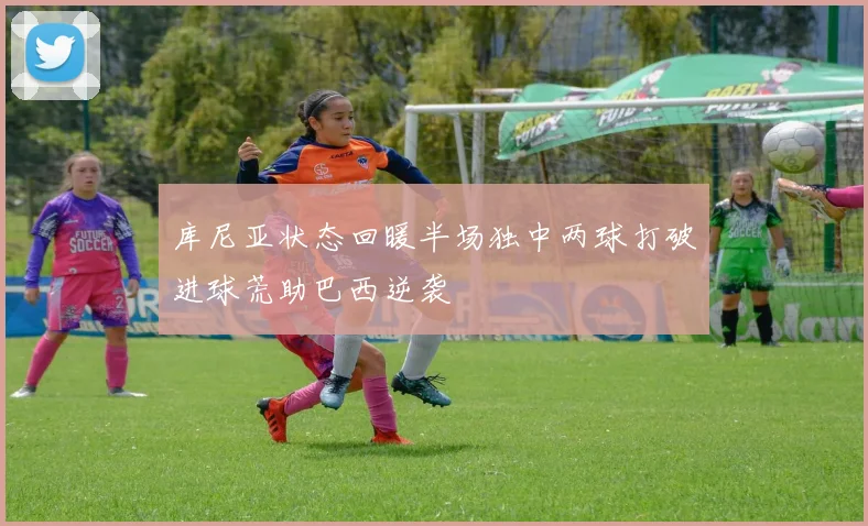 库尼亚状态回暖半场独中两球打破进球荒助巴西逆袭