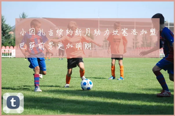 小因扎吉续约新月助力坎塞洛加盟巴萨前景更加明朗