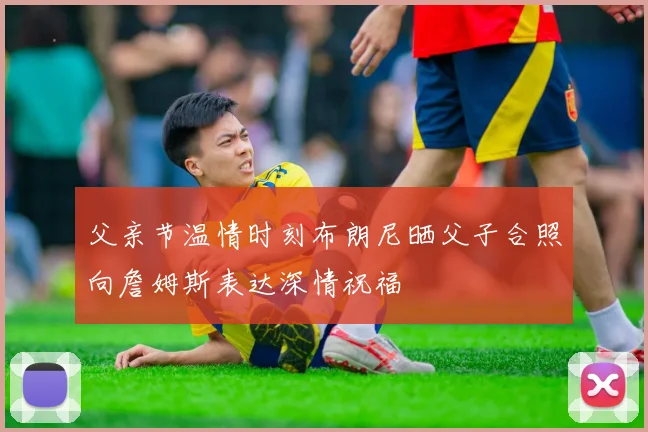父亲节温情时刻布朗尼晒父子合照向詹姆斯表达深情祝福