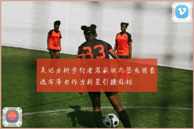 美记分析步行者若获状元签或将首选布泽尔作为新星引援目标