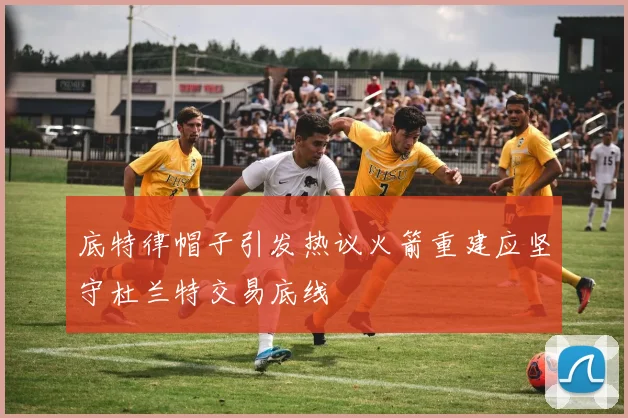 底特律帽子引发热议火箭重建应坚守杜兰特交易底线