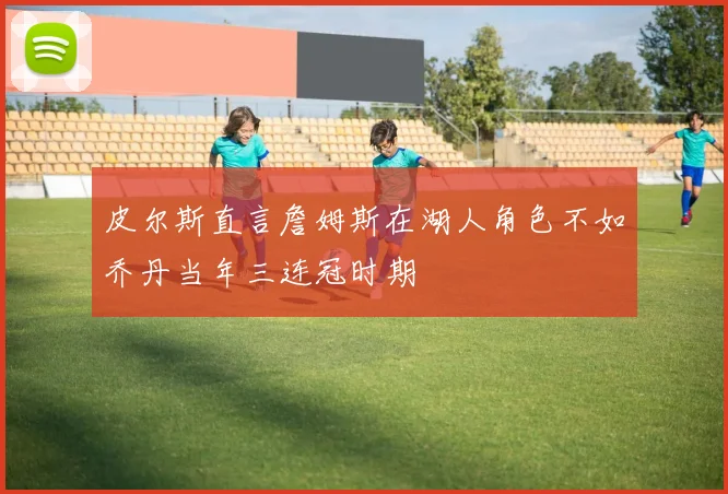 皮尔斯直言詹姆斯在湖人角色不如乔丹当年三连冠时期