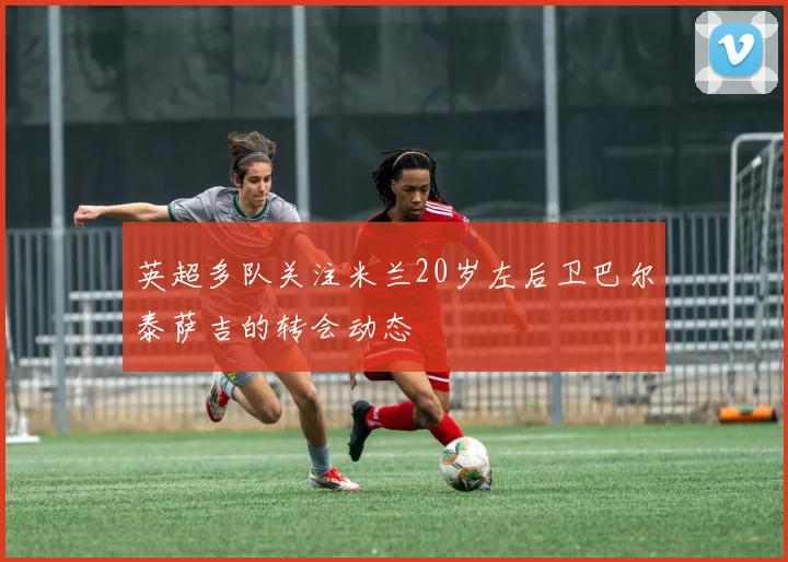 英超多队关注米兰20岁左后卫巴尔泰萨吉的转会动态